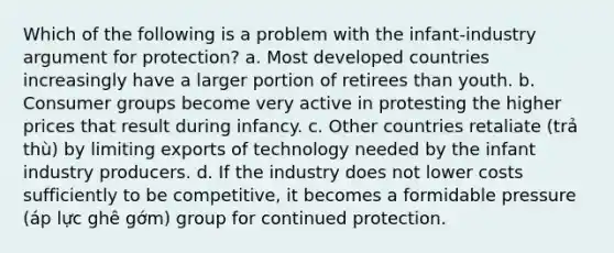 Which of the following is a problem with the infant-industry argument for protection? a. Most developed countries increasingly have a larger portion of retirees than youth. b. Consumer groups become very active in protesting the higher prices that result during infancy. c. Other countries retaliate (trả thù) by limiting exports of technology needed by the infant industry producers. d. If the industry does not lower costs sufficiently to be competitive, it becomes a formidable pressure (áp lực ghê gớm) group for continued protection.