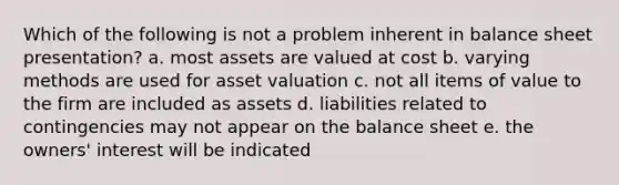 Which of the following is not a problem inherent in balance sheet presentation? a. most assets are valued at cost b. varying methods are used for asset valuation c. not all items of value to the firm are included as assets d. liabilities related to contingencies may not appear on the balance sheet e. the owners' interest will be indicated