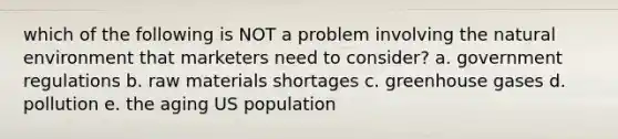 which of the following is NOT a problem involving the natural environment that marketers need to consider? a. government regulations b. raw materials shortages c. greenhouse gases d. pollution e. the aging US population