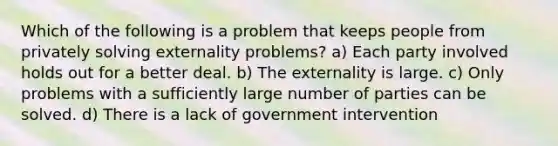 Which of the following is a problem that keeps people from privately solving externality problems? a) Each party involved holds out for a better deal. b) The externality is large. c) Only problems with a sufficiently large number of parties can be solved. d) There is a lack of government intervention