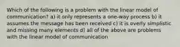 Which of the following is a problem with the linear model of communication? a) it only represents a one-way process b) it assumes the message has been received c) it is overly simplistic and missing many elements d) all of the above are problems with the linear model of communication