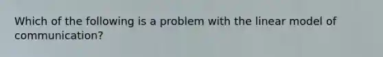 Which of the following is a problem with the linear model of communication?