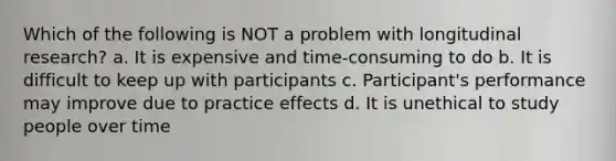 Which of the following is NOT a problem with longitudinal research? a. It is expensive and time-consuming to do b. It is difficult to keep up with participants c. Participant's performance may improve due to practice effects d. It is unethical to study people over time