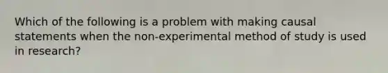 Which of the following is a problem with making causal statements when the non-experimental method of study is used in research?