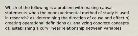 Which of the following is a problem with making causal statements when the nonexperimental method of study is used in research? a). determining the direction of cause and effect b). creating operational definitions c). analyzing concrete concepts d). establishing a curvilinear relationship between variables