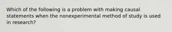 Which of the following is a problem with making causal statements when the nonexperimental method of study is used in research?