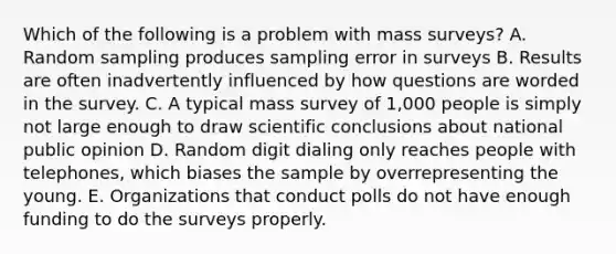 Which of the following is a problem with mass surveys? A. Random sampling produces sampling error in surveys B. Results are often inadvertently influenced by how questions are worded in the survey. C. A typical mass survey of 1,000 people is simply not large enough to draw scientific conclusions about national public opinion D. Random digit dialing only reaches people with telephones, which biases the sample by overrepresenting the young. E. Organizations that conduct polls do not have enough funding to do the surveys properly.