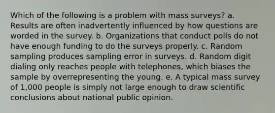 Which of the following is a problem with mass surveys? a. Results are often inadvertently influenced by how questions are worded in the survey. b. Organizations that conduct polls do not have enough funding to do the surveys properly. c. Random sampling produces sampling error in surveys. d. Random digit dialing only reaches people with telephones, which biases the sample by overrepresenting the young. e. A typical mass survey of 1,000 people is simply not large enough to draw scientific conclusions about national public opinion.