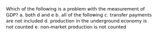 Which of the following is a problem with the measurement of GDP? a. both d and e b. all of the following c. transfer payments are not included d. production in the underground economy is not counted e. non-market production is not counted