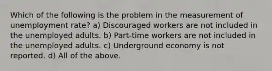 Which of the following is the problem in the measurement of unemployment rate? a) Discouraged workers are not included in the unemployed adults. b) Part-time workers are not included in the unemployed adults. c) Underground economy is not reported. d) All of the above.