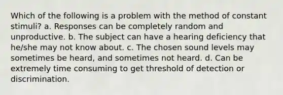 Which of the following is a problem with the method of constant stimuli? a. Responses can be completely random and unproductive. b. The subject can have a hearing deficiency that he/she may not know about. c. The chosen sound levels may sometimes be heard, and sometimes not heard. d. Can be extremely time consuming to get threshold of detection or discrimination.