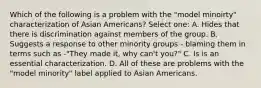 Which of the following is a problem with the "model minoirty" characterization of Asian Americans? Select one: A. Hides that there is discrimination against members of the group. B. Suggests a response to other minority groups - blaming them in terms such as -"They made it, why can't you?" C. Is is an essential characterization. D. All of these are problems with the "model minority" label applied to Asian Americans.