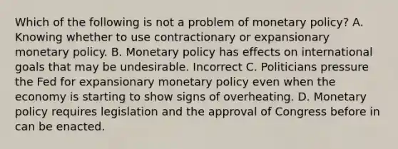 Which of the following is not a problem of monetary policy? A. Knowing whether to use contractionary or expansionary monetary policy. B. Monetary policy has effects on international goals that may be undesirable. Incorrect C. Politicians pressure the Fed for expansionary monetary policy even when the economy is starting to show signs of overheating. D. Monetary policy requires legislation and the approval of Congress before in can be enacted.