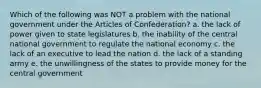 Which of the following was NOT a problem with the national government under the Articles of Confederation? a. the lack of power given to state legislatures b. the inability of the central national government to regulate the national economy c. the lack of an executive to lead the nation d. the lack of a standing army e. the unwillingness of the states to provide money for the central government