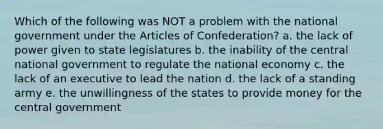 Which of the following was NOT a problem with the national government under the Articles of Confederation? a. the lack of power given to state legislatures b. the inability of the central national government to regulate the national economy c. the lack of an executive to lead the nation d. the lack of a standing army e. the unwillingness of the states to provide money for the central government