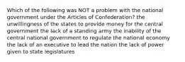 Which of the following was NOT a problem with the national government under the Articles of Confederation? the unwillingness of the states to provide money for the central government the lack of a standing army the inability of the central national government to regulate the national economy the lack of an executive to lead the nation the lack of power given to state legislatures