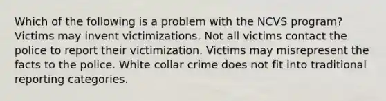 Which of the following is a problem with the NCVS program? Victims may invent victimizations. Not all victims contact the police to report their victimization. Victims may misrepresent the facts to the police. White collar crime does not fit into traditional reporting categories.