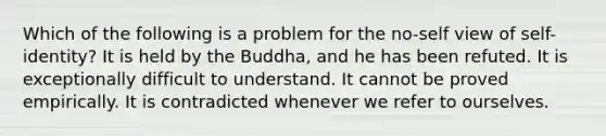 Which of the following is a problem for the no-self view of self-identity? It is held by the Buddha, and he has been refuted. It is exceptionally difficult to understand. It cannot be proved empirically. It is contradicted whenever we refer to ourselves.