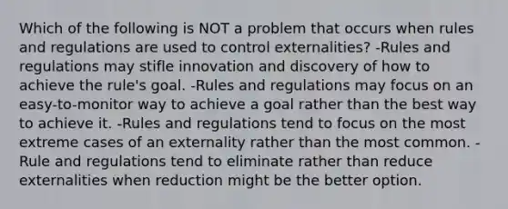 Which of the following is NOT a problem that occurs when rules and regulations are used to control externalities? -Rules and regulations may stifle innovation and discovery of how to achieve the rule's goal. -Rules and regulations may focus on an easy-to-monitor way to achieve a goal rather than the best way to achieve it. -Rules and regulations tend to focus on the most extreme cases of an externality rather than the most common. -Rule and regulations tend to eliminate rather than reduce externalities when reduction might be the better option.