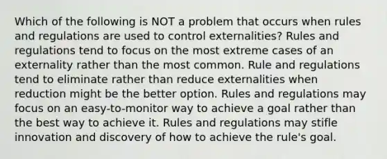 Which of the following is NOT a problem that occurs when rules and regulations are used to control externalities? Rules and regulations tend to focus on the most extreme cases of an externality rather than the most common. Rule and regulations tend to eliminate rather than reduce externalities when reduction might be the better option. Rules and regulations may focus on an easy-to-monitor way to achieve a goal rather than the best way to achieve it. Rules and regulations may stifle innovation and discovery of how to achieve the rule's goal.