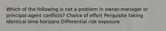 Which of the following is not a problem in owner-manager or principal-agent conflicts? Choice of effort Perquisite taking Identical time horizons Differential risk exposure