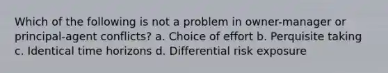 Which of the following is not a problem in owner-manager or principal-agent conflicts? a. Choice of effort b. Perquisite taking c. Identical time horizons d. Differential risk exposure