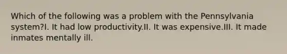 Which of the following was a problem with the Pennsylvania system?I. It had low productivity.II. It was expensive.III. It made inmates mentally ill.