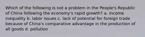 Which of the following is not a problem in the People's Republic of China following the economy's rapid growth? a. income inequality b. labor issues c. lack of potential for foreign trade because of China's comparative advantage in the production of all goods d. pollution