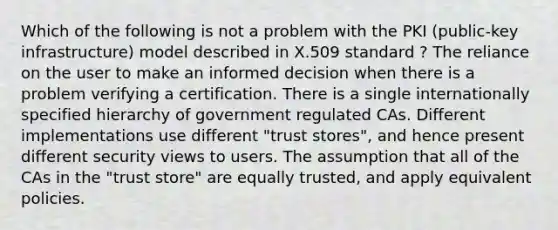 Which of the following is not a problem with the PKI (public-key infrastructure) model described in X.509 standard ? The reliance on the user to make an informed decision when there is a problem verifying a certification. There is a single internationally specified hierarchy of government regulated CAs. Different implementations use different "trust stores", and hence present different security views to users. The assumption that all of the CAs in the "trust store" are equally trusted, and apply equivalent policies.