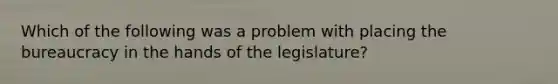 Which of the following was a problem with placing the bureaucracy in the hands of the legislature?