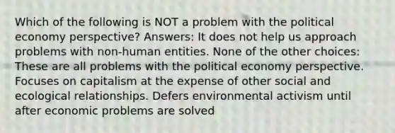 Which of the following is NOT a problem with the political economy perspective? Answers: It does not help us approach problems with non-human entities. None of the other choices: These are all problems with the political economy perspective. Focuses on capitalism at the expense of other social and ecological relationships. Defers environmental activism until after economic problems are solved