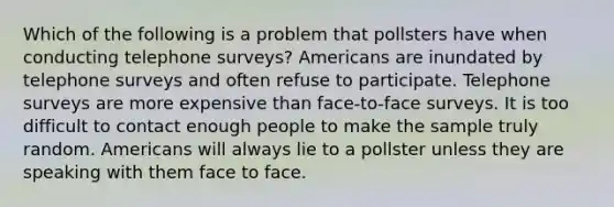 Which of the following is a problem that pollsters have when conducting telephone surveys? Americans are inundated by telephone surveys and often refuse to participate. Telephone surveys are more expensive than face-to-face surveys. It is too difficult to contact enough people to make the sample truly random. Americans will always lie to a pollster unless they are speaking with them face to face.