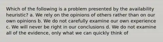 Which of the following is a problem presented by the availability heuristic? a. We rely on the opinions of others rather than on our own opinions b. We do not carefully examine our own experience c. We will never be right in our conclusions d. We do not examine all of the evidence, only what we can quickly think of