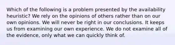 Which of the following is a problem presented by the availability heuristic? We rely on the opinions of others rather than on our own opinions. We will never be right in our conclusions. It keeps us from examining our own experience. We do not examine all of the evidence, only what we can quickly think of.