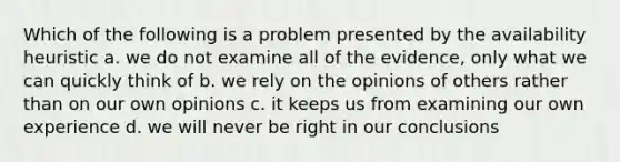 Which of the following is a problem presented by the availability heuristic a. we do not examine all of the evidence, only what we can quickly think of b. we rely on the opinions of others rather than on our own opinions c. it keeps us from examining our own experience d. we will never be right in our conclusions