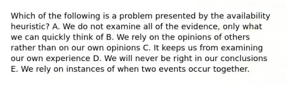 Which of the following is a problem presented by the availability heuristic? A. We do not examine all of the evidence, only what we can quickly think of B. We rely on the opinions of others rather than on our own opinions C. It keeps us from examining our own experience D. We will never be right in our conclusions E. We rely on instances of when two events occur together.