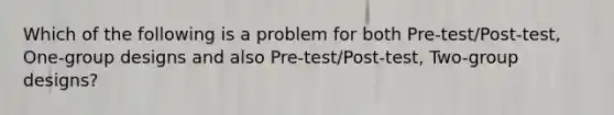 Which of the following is a problem for both Pre-test/Post-test, One-group designs and also Pre-test/Post-test, Two-group designs?