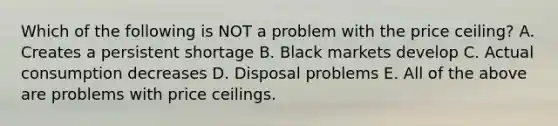 Which of the following is NOT a problem with the price ceiling? A. Creates a persistent shortage B. Black markets develop C. Actual consumption decreases D. Disposal problems E. All of the above are problems with price ceilings.