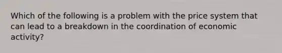 Which of the following is a problem with the price system that can lead to a breakdown in the coordination of economic activity?