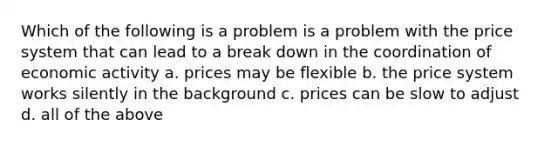 Which of the following is a problem is a problem with the price system that can lead to a break down in the coordination of economic activity a. prices may be flexible b. the price system works silently in the background c. prices can be slow to adjust d. all of the above