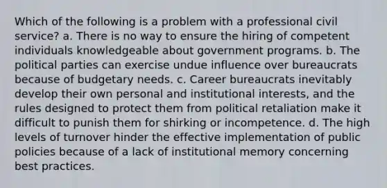 Which of the following is a problem with a professional civil service? a. There is no way to ensure the hiring of competent individuals knowledgeable about government programs. b. The political parties can exercise undue influence over bureaucrats because of budgetary needs. c. Career bureaucrats inevitably develop their own personal and institutional interests, and the rules designed to protect them from political retaliation make it difficult to punish them for shirking or incompetence. d. The high levels of turnover hinder the effective implementation of public policies because of a lack of institutional memory concerning best practices.