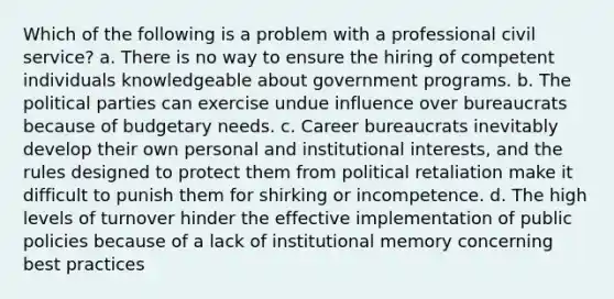 Which of the following is a problem with a professional civil service? a. There is no way to ensure the hiring of competent individuals knowledgeable about government programs. b. The political parties can exercise undue influence over bureaucrats because of budgetary needs. c. Career bureaucrats inevitably develop their own personal and institutional interests, and the rules designed to protect them from political retaliation make it difficult to punish them for shirking or incompetence. d. The high levels of turnover hinder the effective implementation of public policies because of a lack of institutional memory concerning best practices