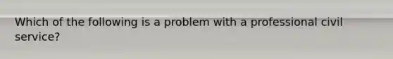 Which of the following is a problem with a professional civil service?