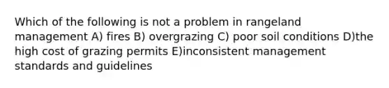 Which of the following is not a problem in rangeland management A) fires B) overgrazing C) poor soil conditions D)the high cost of grazing permits E)inconsistent management standards and guidelines