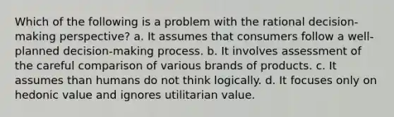 Which of the following is a problem with the rational decision-making perspective? a. It assumes that consumers follow a well-planned decision-making process. b. It involves assessment of the careful comparison of various brands of products. c. It assumes than humans do not think logically. d. It focuses only on hedonic value and ignores utilitarian value.