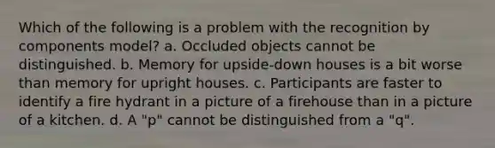 Which of the following is a problem with the recognition by components model? a. Occluded objects cannot be distinguished. b. Memory for upside-down houses is a bit worse than memory for upright houses. c. Participants are faster to identify a fire hydrant in a picture of a firehouse than in a picture of a kitchen. d. A "p" cannot be distinguished from a "q".