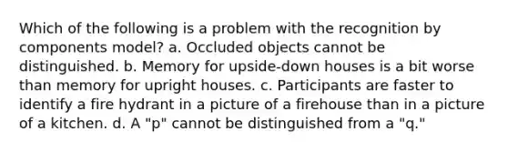 Which of the following is a problem with the recognition by components model? a. Occluded objects cannot be distinguished. b. Memory for upside-down houses is a bit worse than memory for upright houses. c. Participants are faster to identify a fire hydrant in a picture of a firehouse than in a picture of a kitchen. d. A "p" cannot be distinguished from a "q."