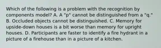 Which of the following is a problem with the recognition by components model? A. A "p" cannot be distinguished from a "q." B. Occluded objects cannot be distinguished. C. Memory for upside-down houses is a bit worse than memory for upright houses. D. Participants are faster to identify a fire hydrant in a picture of a firehouse than in a picture of a kitchen.