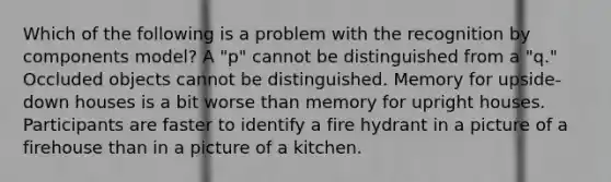 Which of the following is a problem with the recognition by components model? A "p" cannot be distinguished from a "q." Occluded objects cannot be distinguished. Memory for upside-down houses is a bit worse than memory for upright houses. Participants are faster to identify a fire hydrant in a picture of a firehouse than in a picture of a kitchen.