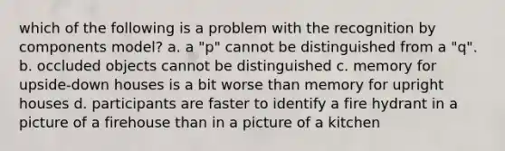 which of the following is a problem with the recognition by components model? a. a "p" cannot be distinguished from a "q". b. occluded objects cannot be distinguished c. memory for upside-down houses is a bit worse than memory for upright houses d. participants are faster to identify a fire hydrant in a picture of a firehouse than in a picture of a kitchen